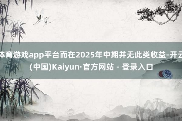 体育游戏app平台而在2025年中期并无此类收益-开云(中国)Kaiyun·官方网站 - 登录入口