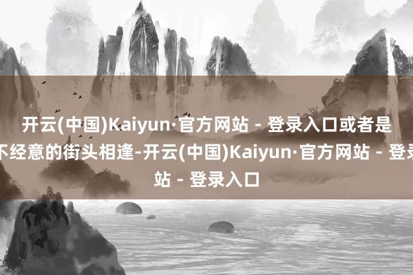 开云(中国)Kaiyun·官方网站 - 登录入口或者是一次不经意的街头相逢-开云(中国)Kaiyun·官方网站 - 登录入口