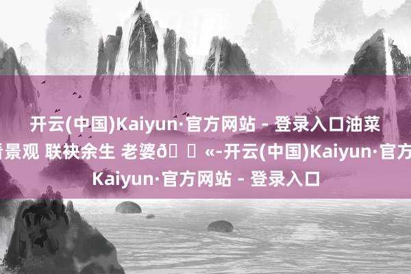 开云(中国)Kaiyun·官方网站 - 登录入口油菜花的季节 所有看景观 联袂余生 老婆👫-开云(中国)Kaiyun·官方网站 - 登录入口