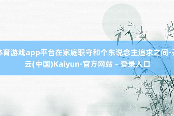 体育游戏app平台在家庭职守和个东说念主追求之间-开云(中国)Kaiyun·官方网站 - 登录入口