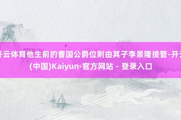 开云体育他生前的曹国公爵位则由其子李景隆接管-开云(中国)Kaiyun·官方网站 - 登录入口