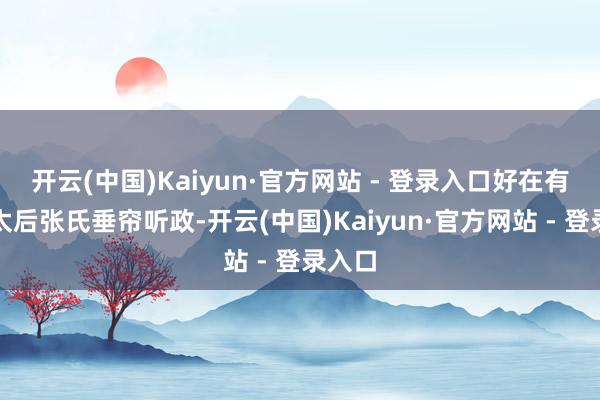 开云(中国)Kaiyun·官方网站 - 登录入口好在有太皇太后张氏垂帘听政-开云(中国)Kaiyun·官方网站 - 登录入口