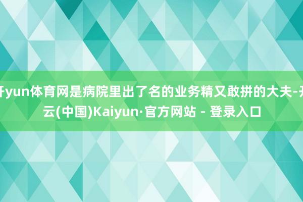 开yun体育网是病院里出了名的业务精又敢拼的大夫-开云(中国)Kaiyun·官方网站 - 登录入口