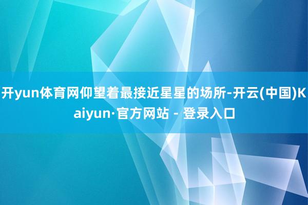 开yun体育网仰望着最接近星星的场所-开云(中国)Kaiyun·官方网站 - 登录入口