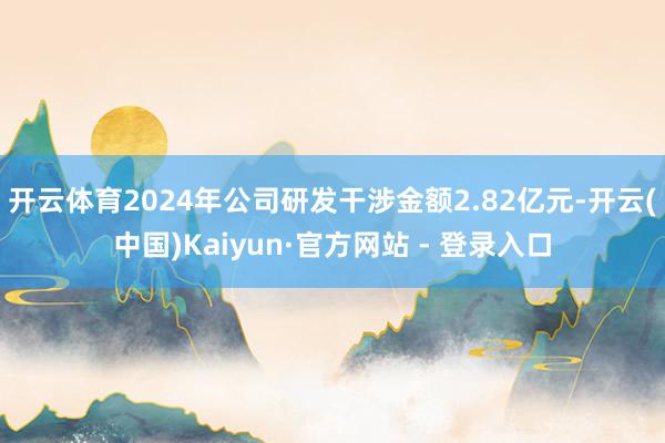 开云体育2024年公司研发干涉金额2.82亿元-开云(中国)Kaiyun·官方网站 - 登录入口