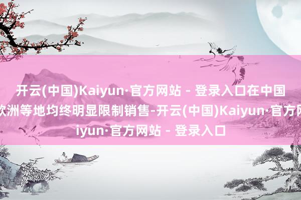 开云(中国)Kaiyun·官方网站 - 登录入口在中国、好意思国及欧洲等地均终明显限制销售-开云(中国)Kaiyun·官方网站 - 登录入口