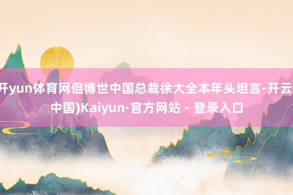 开yun体育网但博世中国总裁徐大全本年头坦言-开云(中国)Kaiyun·官方网站 - 登录入口