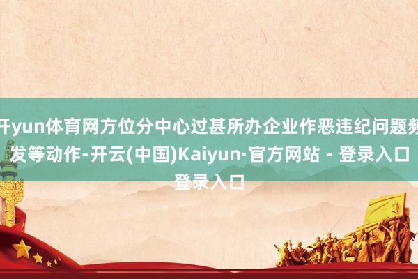 开yun体育网方位分中心过甚所办企业作恶违纪问题频发等动作-开云(中国)Kaiyun·官方网站 - 登录入口