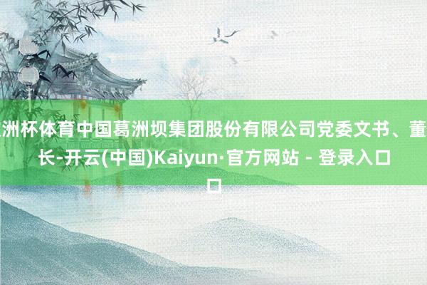 欧洲杯体育中国葛洲坝集团股份有限公司党委文书、董事长-开云(中国)Kaiyun·官方网站 - 登录入口