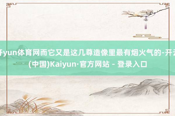 开yun体育网而它又是这几尊造像里最有烟火气的-开云(中国)Kaiyun·官方网站 - 登录入口