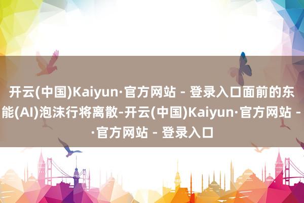 开云(中国)Kaiyun·官方网站 - 登录入口面前的东谈主工智能(AI)泡沫行将离散-开云(中国)Kaiyun·官方网站 - 登录入口