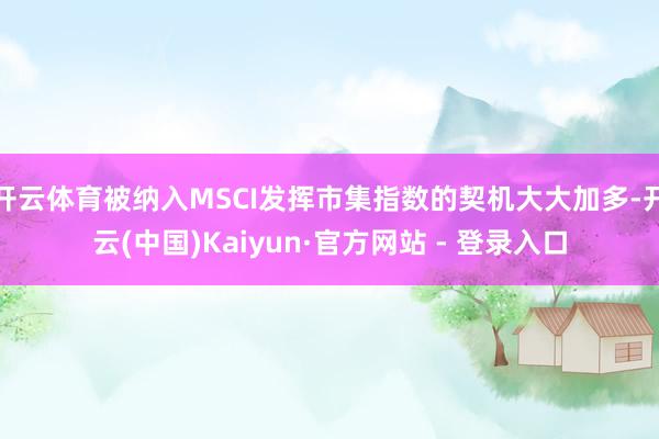 开云体育被纳入MSCI发挥市集指数的契机大大加多-开云(中国)Kaiyun·官方网站 - 登录入口