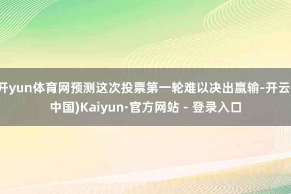开yun体育网预测这次投票第一轮难以决出赢输-开云(中国)Kaiyun·官方网站 - 登录入口