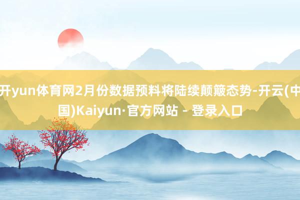 开yun体育网2月份数据预料将陆续颠簸态势-开云(中国)Kaiyun·官方网站 - 登录入口