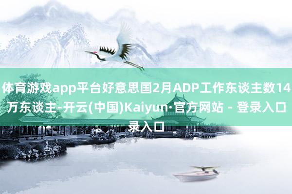 体育游戏app平台好意思国2月ADP工作东谈主数14万东谈主-开云(中国)Kaiyun·官方网站 - 登录入口