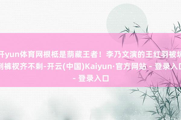 开yun体育网根柢是荫藏王者！李乃文演的王红羽被坑到裤衩齐不剩-开云(中国)Kaiyun·官方网站 - 登录入口