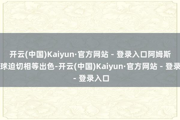 开云(中国)Kaiyun·官方网站 - 登录入口阿姆斯的无球迫切相等出色-开云(中国)Kaiyun·官方网站 - 登录入口