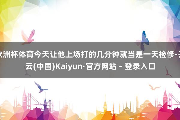 欧洲杯体育今天让他上场打的几分钟就当是一天检修-开云(中国)Kaiyun·官方网站 - 登录入口