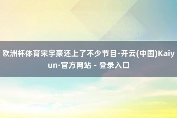 欧洲杯体育宋宇豪还上了不少节目-开云(中国)Kaiyun·官方网站 - 登录入口