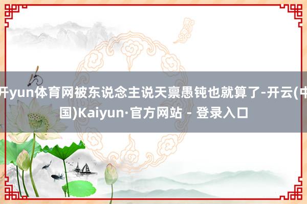 开yun体育网被东说念主说天禀愚钝也就算了-开云(中国)Kaiyun·官方网站 - 登录入口