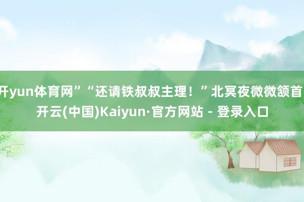 开yun体育网”“还请铁叔叔主理！”北冥夜微微颔首-开云(中国)Kaiyun·官方网站 - 登录入口