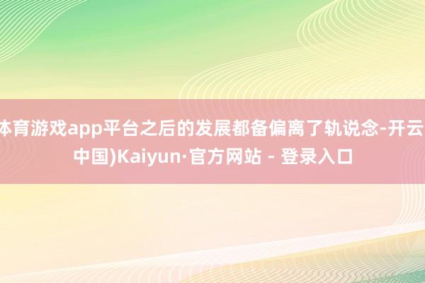 体育游戏app平台之后的发展都备偏离了轨说念-开云(中国)Kaiyun·官方网站 - 登录入口