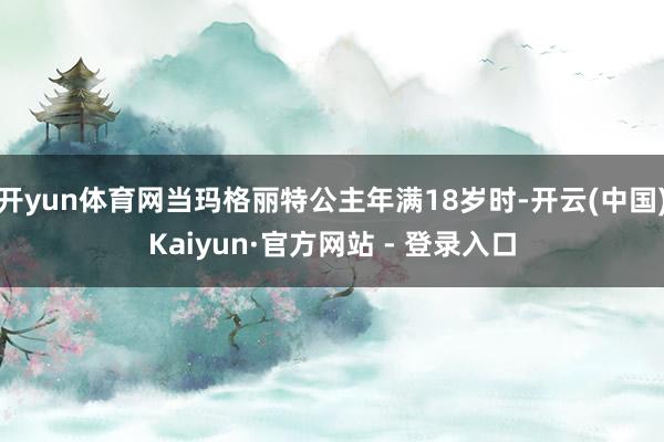 开yun体育网当玛格丽特公主年满18岁时-开云(中国)Kaiyun·官方网站 - 登录入口