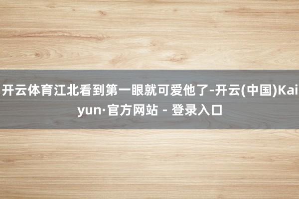 开云体育江北看到第一眼就可爱他了-开云(中国)Kaiyun·官方网站 - 登录入口