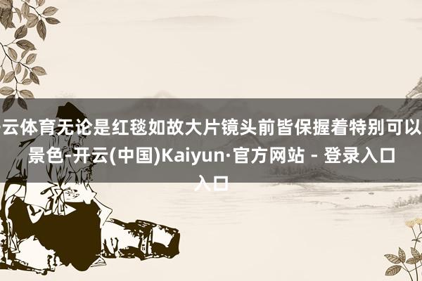 开云体育无论是红毯如故大片镜头前皆保握着特别可以的景色-开云(中国)Kaiyun·官方网站 - 登录入口