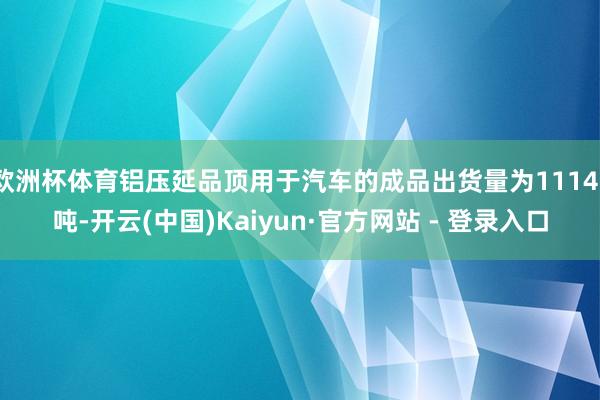 欧洲杯体育铝压延品顶用于汽车的成品出货量为11141吨-开云(中国)Kaiyun·官方网站 - 登录入口
