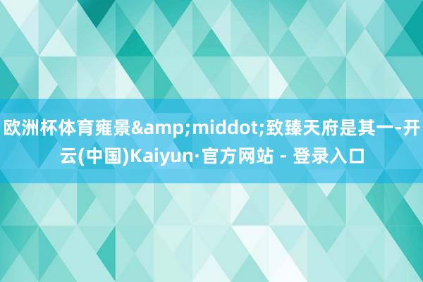 欧洲杯体育雍景&middot;致臻天府是其一-开云(中国)Kaiyun·官方网站 - 登录入口