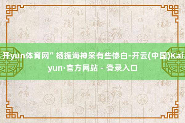 开yun体育网”杨振海神采有些惨白-开云(中国)Kaiyun·官方网站 - 登录入口