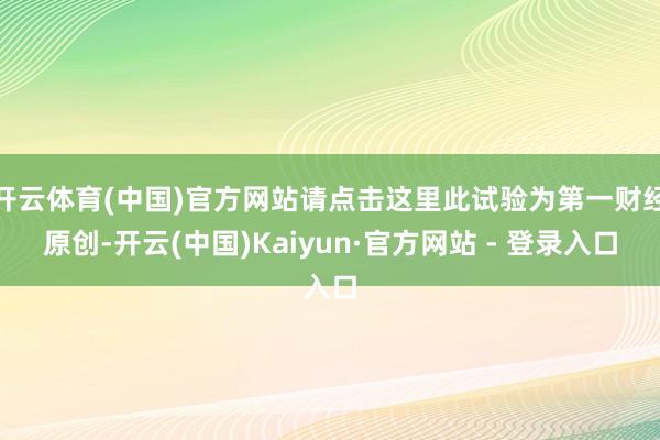 开云体育(中国)官方网站请点击这里此试验为第一财经原创-开云(中国)Kaiyun·官方网站 - 登录入口