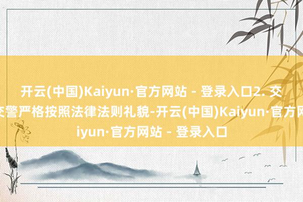 开云(中国)Kaiyun·官方网站 - 登录入口2. 交警礼貌角度- 交警严格按照法律法则礼貌-开云(中国)Kaiyun·官方网站 - 登录入口