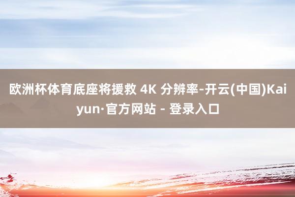 欧洲杯体育底座将援救 4K 分辨率-开云(中国)Kaiyun·官方网站 - 登录入口