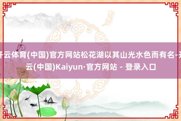 开云体育(中国)官方网站松花湖以其山光水色而有名-开云(中国)Kaiyun·官方网站 - 登录入口