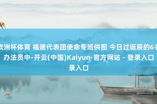 欧洲杯体育 福建代表团使命专班供图 今日过诞辰的6名办法员中-开云(中国)Kaiyun·官方网站 - 登录入口