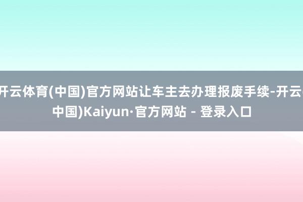 开云体育(中国)官方网站让车主去办理报废手续-开云(中国)Kaiyun·官方网站 - 登录入口