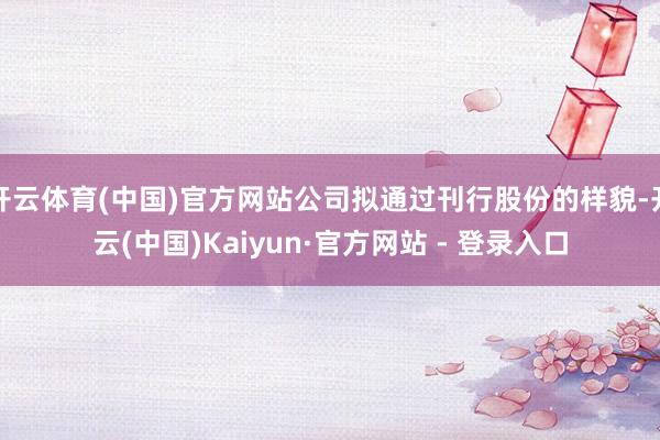开云体育(中国)官方网站公司拟通过刊行股份的样貌-开云(中国)Kaiyun·官方网站 - 登录入口