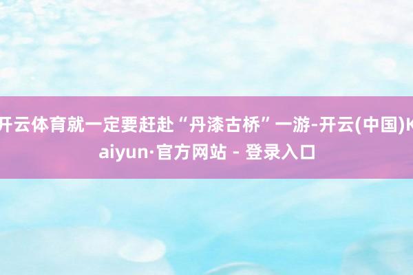 开云体育就一定要赶赴“丹漆古桥”一游-开云(中国)Kaiyun·官方网站 - 登录入口