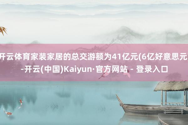 开云体育家装家居的总交游额为41亿元(6亿好意思元)-开云(中国)Kaiyun·官方网站 - 登录入口