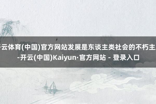 开云体育(中国)官方网站发展是东谈主类社会的不朽主题-开云(中国)Kaiyun·官方网站 - 登录入口