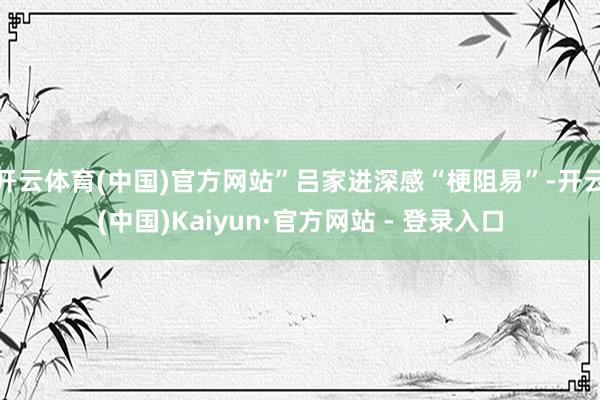 开云体育(中国)官方网站”吕家进深感“梗阻易”-开云(中国)Kaiyun·官方网站 - 登录入口