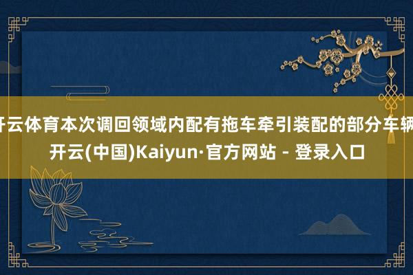 开云体育本次调回领域内配有拖车牵引装配的部分车辆-开云(中国)Kaiyun·官方网站 - 登录入口