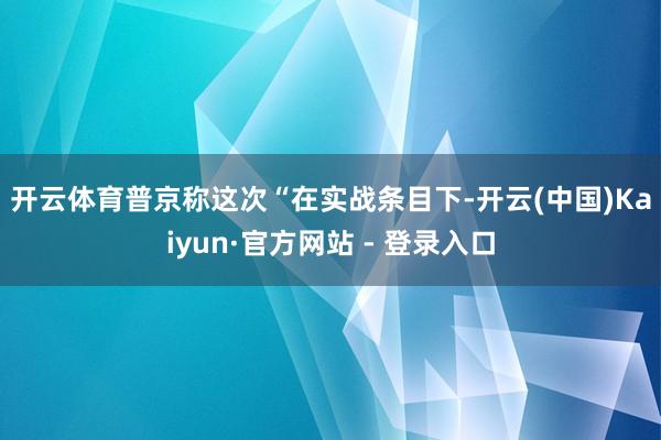 开云体育　　普京称这次“在实战条目下-开云(中国)Kaiyun·官方网站 - 登录入口