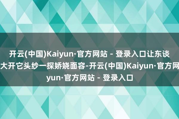 开云(中国)Kaiyun·官方网站 - 登录入口让东谈主进退无据思大开它头纱一探娇娆面容-开云(中国)Kaiyun·官方网站 - 登录入口