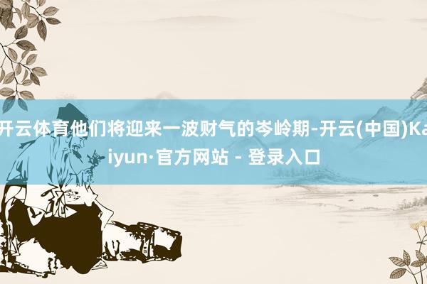 开云体育他们将迎来一波财气的岑岭期-开云(中国)Kaiyun·官方网站 - 登录入口