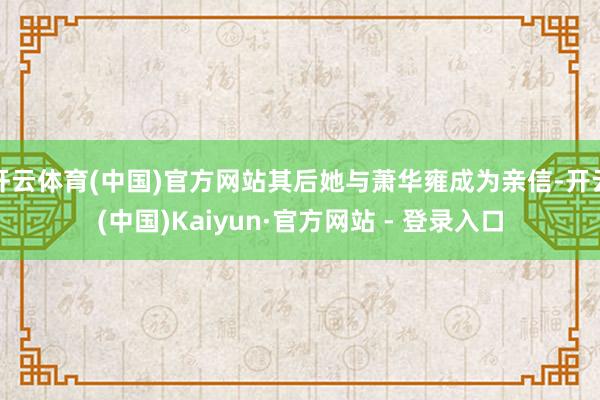 开云体育(中国)官方网站其后她与萧华雍成为亲信-开云(中国)Kaiyun·官方网站 - 登录入口