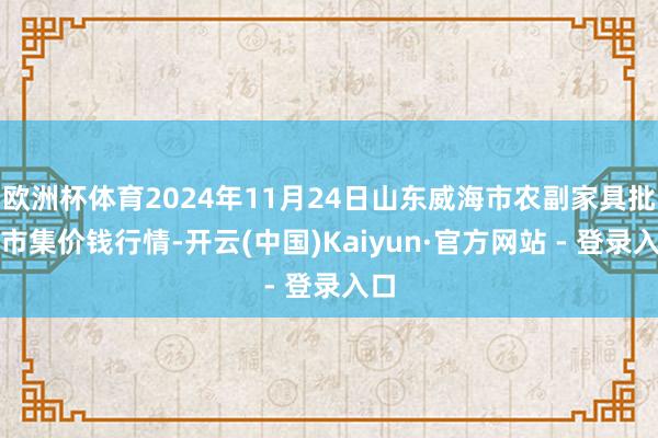 欧洲杯体育2024年11月24日山东威海市农副家具批发市集价钱行情-开云(中国)Kaiyun·官方网站 - 登录入口