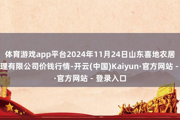 体育游戏app平台2024年11月24日山东喜地农居品市集处理有限公司价钱行情-开云(中国)Kaiyun·官方网站 - 登录入口